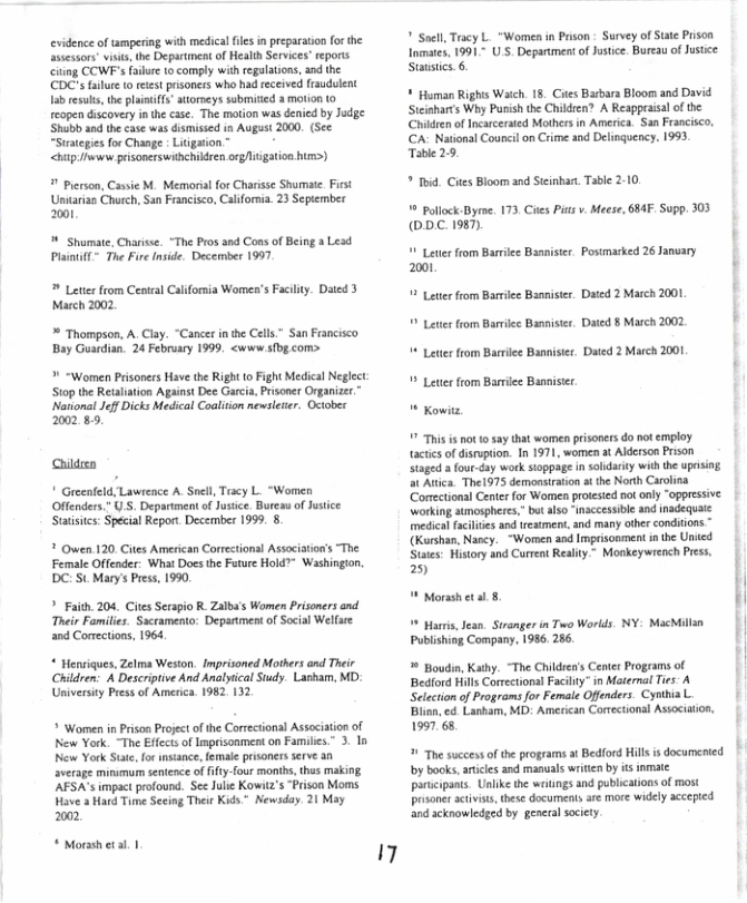 evidence of ampering with medical files in preparation forthe Sssessors visis, the Department of Heali Services’reports Ciing COWF’s Failue to comply with regulations, and the CDC’s aiure toreest prisoners who had received fraudulent 1ab esuls, the plainifs”attorneys submitied 3 molion 1o reopen discovery i the case. The motion was denied by Jadge Shubb snd the case was dismised in Augast 2000, (See “Suategies for Change : Ltigation* __*  <chp i pisonerswiichildren org/liigation hum>)   Pierson, Cassie M. Memorialfor Charissc Shumae. First Unitarian Church, San Francisco, Calfornia. 23 September 201  ™ Shumate, Charisse. “The Pros and Cons of Being a Lesd Plastifl~ The Fire nside. December 1997   Leter from Central California Women’s Facility. Dated 3 March 2002  * Thompson, A, Clay. “Cancr inhe Cells” San Fancisco Bay Guardin, 24 Febrary 1999 <woww sbg com>  % “Women Prisoners Have the Right (o Fght Medical Neglect Stop the Retalation Against Dee Garcia, Prisoner Organizer. National Jef Dicks Medical Coaliton newsleser. Octobes 2002 89,  hildren  " Greeafeld, Lawtence A. Snell, Taacy L. “Women Offenders.” U’S. Depariment o Jusice. Bureau of Justce Statisits: Special Report December 1999. 8.  ? Owen 120 Cites American Corretional Association’s The Female Offender. Wht Docs the Future Hold”” Washingion. DC: St Mary’s Press, 1990  ? Faith. 204. Cites Serapio R Zalba’s Women Prisoners and Their Families. Sacramento: Depantment of Socal Welfue and Comections, 1964  * Henriques, Zelma Weston. Imprisoned Mothers and Their Children: A Descritive And Analyical Sudy. Laskam, MD: Universiy Press of America. 1982. 132  > Women i Prison Projectofthe Correctonsl Assaciation of New York. “The Efectsof Imprisonment on Familes.” 3. In New York Stae,for instance, female prisoners serve an aversge minmum senience of fifty-four monts, thas making. ’AFSA’s impact profound. See Julie Kowit’s “Prison Moms Have s Hard Time Secing Their Kids * Newsday. 21 May 202  * Morah etal. |  17  " Soell Tracy L. "Women in Prson - Survy of Stte Prison lomates, 1991~ U5, Department of Justce. Bureau of Justce Staustics. 6  * Homan Rights Waich 18, Ctes Barbara Bloom and David Steisharts Why Pusish the Children? A Reappraialof the Chikdren of Incarcerated Mothers in America. San Francisco CA: National Courcil on Crime and Delinquency. 1993 Table 29  * id. Ctes Bloom and Stcinbar. Table 2-10.  Pollock-Byme. 173 Cies Pits v. Meese, 64 Supp. 303 (©DC 1987).  1 Leter from Bariee Bnnister. Postmarked 26 January 2001 |  ¥ Lettr from Barrilee Baanister. Dated 2 March 2001  ves from Barrlec Bannister. Dated 8 March 2002  * Lettr from Barrle Bannistr. Dated 2 March 2001  ¥ Lettr from Barriee Banniser  “ Kowitz 7 This s o 0 say that women prisoners do no employ tacics of disrption. In 1971, women at Alderson Prson Staged a four-cay work stoppage i soldarty with te upasig. at Atica. Thel975 demonsiration a the North Carolina Corectional Center for Women proested ook only “oppressive Wworking stmospheres, bu aso “inaccessible and inadequate medicl faclites ad reatment, and many oher condiions (Kurshan, Nascy.  “Wormen and Imprisonment i he Unied Stais: History and Current Realit.” Moskeywiench Press. 25  | H " Morssh et sl 8 1 Harris, Jesn. Siranger in Two Worlds. NY: MacMilln | Publshing Company. 1986, 286. ! * Boudin, Kathy. “The Children’s Center Programs of | Bedord Hils Corrctiona Facilty” in Matenal Ties A | Selectionof Programs for Female Offenders. Cyhia L ’ Blin, cd Lanham, MD: American Correctional Association,  1997. 6.  1 The success o the programs t Bedford Hill is documented by books, aricles and manuals writen by is inmate parucipants. Unlike the wiitings and publications o most prsoner activists, these documents are more widely accepted and acknowledged by general sciety.  